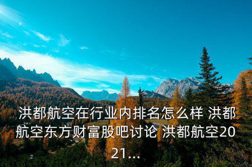  洪都航空在行業(yè)內排名怎么樣 洪都航空東方財富股吧討論 洪都航空2021...