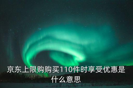 京東禮品購是什么意思，京東上限購購買110件時享受優(yōu)惠是什么意思