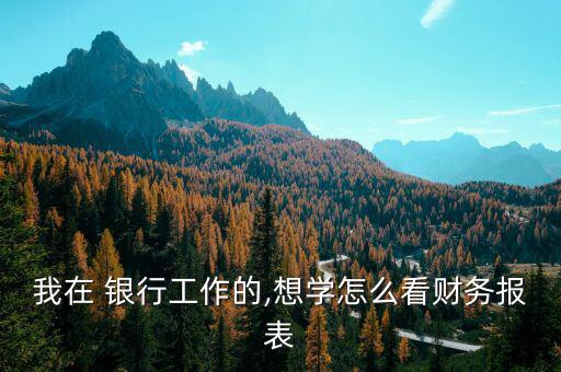 我在 銀行工作的,想學怎么看財務(wù)報表