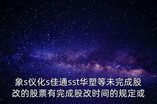 s佳通什么時(shí)候股改，象s儀化s佳通sst華塑等未完成股改的股票有完成股改時(shí)間的規(guī)定或