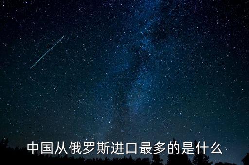 中國(guó)從俄羅斯進(jìn)口什么，中國(guó)從俄羅斯進(jìn)口最多的是什么