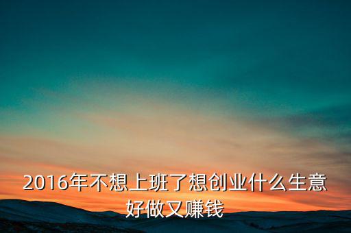 2016年什么生意好做賺錢，2016年不想上班了想創(chuàng)業(yè)什么生意好做又賺錢