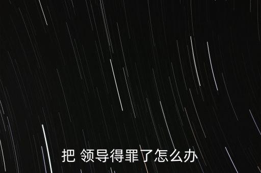 把 領(lǐng)導得罪了怎么辦