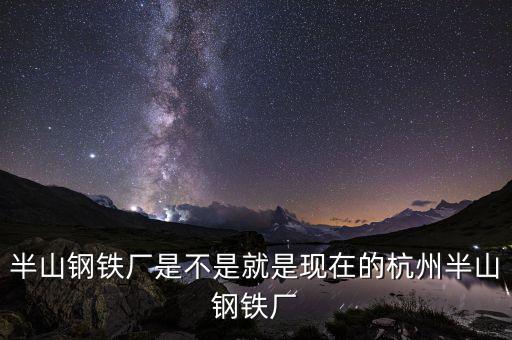 杭州鋼鐵廠做什么的，半山鋼鐵廠是不是就是現(xiàn)在的杭州半山鋼鐵廠