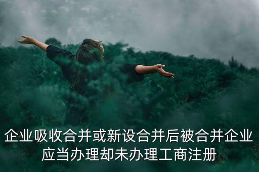 企業(yè)吸收合并或新設(shè)合并后被合并企業(yè)應(yīng)當辦理卻未辦理工商注冊