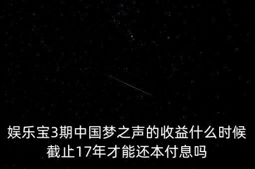 娛樂寶什么時候收益，娛樂寶3期中國夢之聲的收益什么時候截止17年才能還本付息嗎