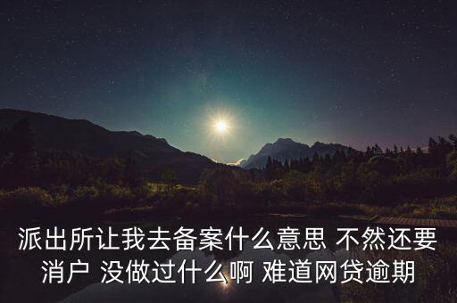 貸款備案什么意思，派出所讓我去備案什么意思 不然還要消戶 沒做過什么啊 難道網(wǎng)貸逾期