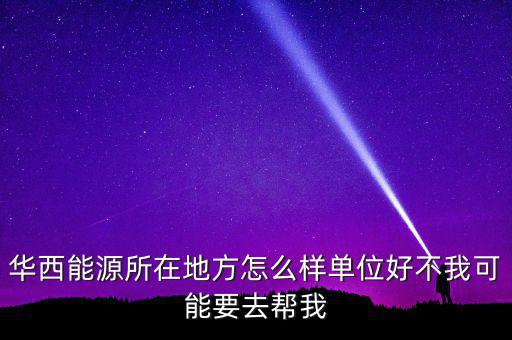 華西能源屬于什么地區(qū)，華西能源所在地方怎么樣單位好不我可能要去幫我
