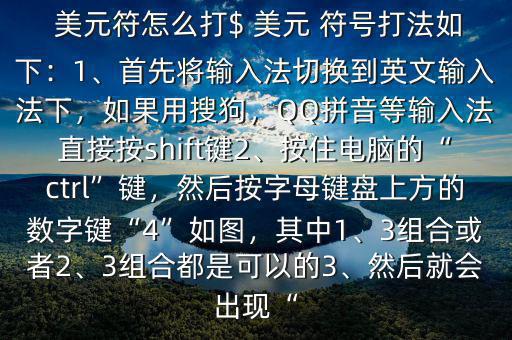  美元符怎么打$ 美元 符號打法如下：1、首先將輸入法切換到英文輸入法下，如果用搜狗，QQ拼音等輸入法直接按shift鍵2、按住電腦的“ctrl”鍵，然后按字母鍵盤上方的數(shù)字鍵“4”如圖，其中1、3組合或者2、3組合都是可以的3、然后就會出現(xiàn)“