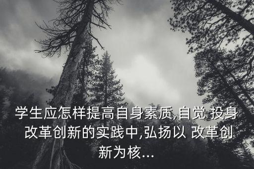 學(xué)生應(yīng)怎樣提高自身素質(zhì),自覺 投身 改革創(chuàng)新的實踐中,弘揚以 改革創(chuàng)新為核...