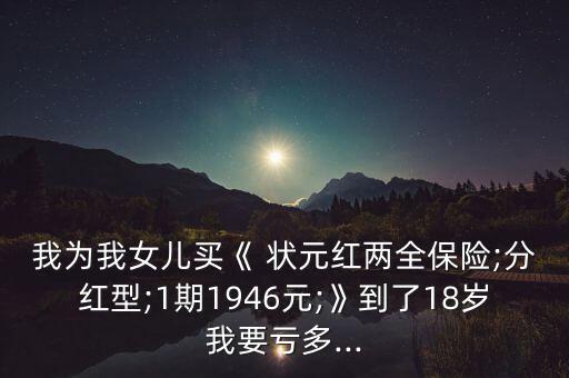 我為我女兒買(mǎi)《 狀元紅兩全保險(xiǎn);分紅型;1期1946元;》到了18歲我要虧多...