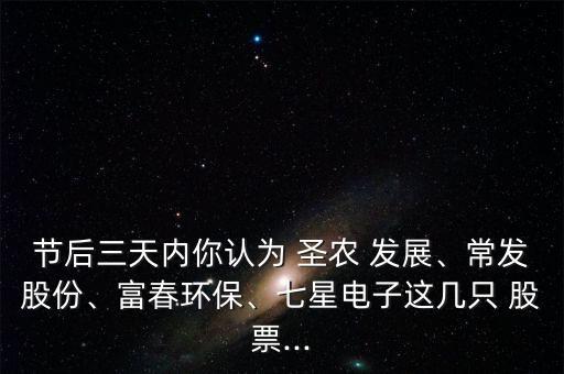 節(jié)后三天內(nèi)你認(rèn)為 圣農(nóng) 發(fā)展、常發(fā)股份、富春環(huán)保、七星電子這幾只 股票...