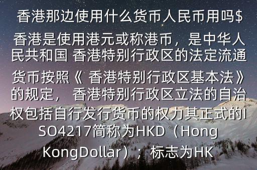  香港那邊使用什么貨幣人民幣用嗎$ 香港是使用港元或稱港幣，是中華人民共和國 香港特別行政區(qū)的法定流通貨幣按照《 香港特別行政區(qū)基本法》的規(guī)定， 香港特別行政區(qū)立法的自治權包括自行發(fā)行貨幣的權力其正式的ISO4217簡稱為HKD（HongKongDollar）；標志為HK