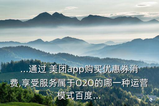 ...通過 美團app購買優(yōu)惠券消費,享受服務(wù)屬于O2O的哪一種運營模式百度...