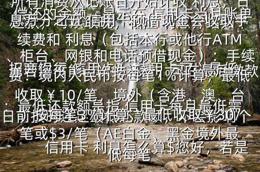  信用卡 利息怎么算$您好，若是 招商銀行 信用卡， 信用卡可以最低還款，可以取現(xiàn)，相應(yīng) 利息介紹如下：最低還款額是指 信用卡每月最低需償還的金額，顯示在 信用卡當(dāng)月賬單上若您不能一次性還清，可在最后繳款日前按時(shí)還足最低還款額，不會(huì)影響個(gè)人信用，但無(wú)法享受免息還款期，當(dāng)期所有消費(fèi)從記賬日開(kāi)始計(jì)收 利息，日息萬(wàn)分之五 信用卡預(yù)借現(xiàn)金會(huì)收取手續(xù)費(fèi)和 利息（包括本行或他行ATM、柜臺(tái)、網(wǎng)銀和電話預(yù)借現(xiàn)金）：手續(xù)費(fèi)：境內(nèi)人民幣按每筆1%計(jì)算，最低收?。?0/筆，境外（含港、澳、臺(tái)）按每筆3%計(jì)算，最低收?。?0/筆或$3/筆（AE白金、黑金境外最低每筆