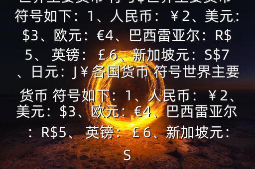 世界主要貨幣 符號(hào)$世界主要貨幣 符號(hào)如下：1、人民幣：￥2、美元：$3、歐元：€4、巴西雷亞爾：R$5、 英鎊：￡6、新加坡元：S$7、日元：J￥各國貨幣 符號(hào)世界主要貨幣 符號(hào)如下：1、人民幣：￥2、美元：$3、歐元：€4、巴西雷亞爾：R$5、 英鎊：￡6、新加坡元：S
