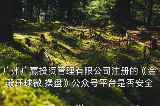 廣州廣贏投資管理有限公司注冊的《金殿環(huán)球微 操盤》公眾號(hào)平臺(tái)是否安全...