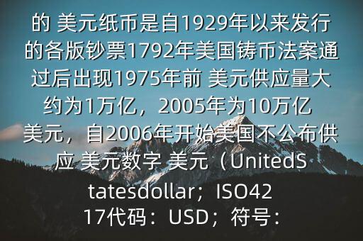 朋友, 美元是在何時誕生的在它誕生以來,共發(fā)行了多少 美元$目前流通的 美元紙幣是自1929年以來發(fā)行的各版鈔票1792年美國鑄幣法案通過后出現(xiàn)1975年前 美元供應(yīng)量大約為1萬億，2005年為10萬億 美元，自2006年開始美國不公布供應(yīng) 美元數(shù)字 美元（UnitedStatesdollar；ISO4217代碼：USD；符號：