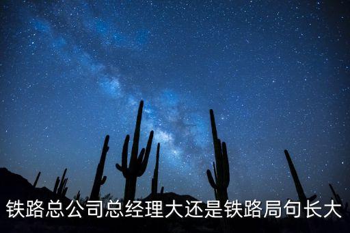 鐵路公司總經(jīng)理什么級別，鐵路總公司總經(jīng)理大還是鐵路局句長大