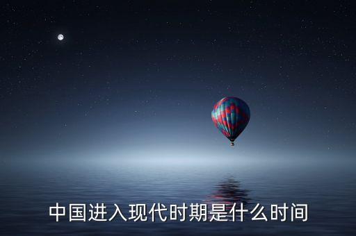 中國進(jìn)入什么時代，中國進(jìn)入現(xiàn)代時期是什么時間