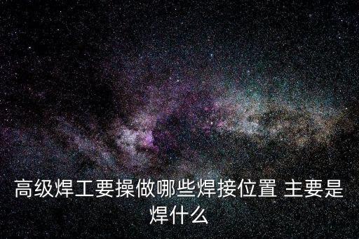 修高鐵焊工需要焊什么，高級焊工要操做哪些焊接位置 主要是焊什么