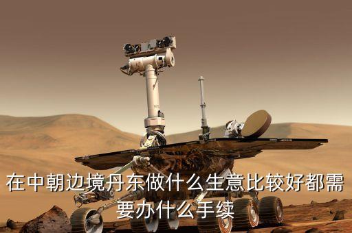 去朝鮮賣(mài)什么賺錢(qián)，在中朝邊境丹東做什么生意比較好都需要辦什么手續(xù)