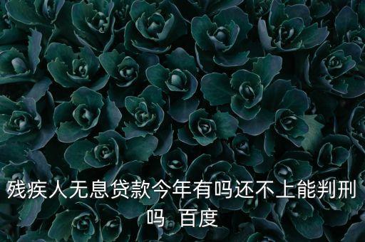 殘疾人無(wú)息貸款今年有嗎還不上能判刑嗎  百度