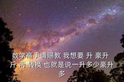 為什么叫轉換升水，數(shù)學高手請賜教 我想要 升 豪升 斤 兩 轉換 也就是說一升多少豪升多
