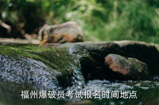 華安爆破公司什么時候報名，福州爆破員考試報名時間地點