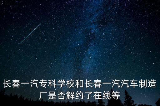 長春一汽?？茖W(xué)校和長春一汽汽車制造廠是否解約了在線等