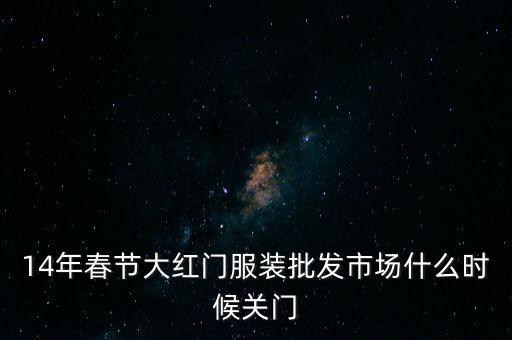 2014年大紅門批發(fā)市場什么時候關(guān)門，14年春節(jié)大紅門服裝批發(fā)市場什么時候關(guān)門