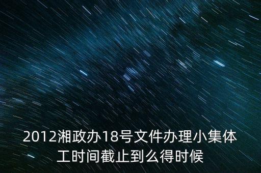 18號(hào)文件什么時(shí)候到期，2012湘政辦18號(hào)文件辦理小集體工時(shí)間截止到么得時(shí)候