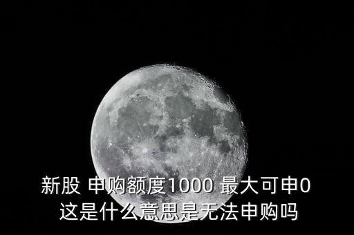 為什么不能頂格申購，新股 申購額度1000 最大可申0 這是什么意思是無法申購嗎