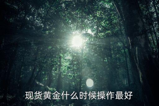 黃金現(xiàn)貨什么時(shí)候操作，現(xiàn)貨黃金什么時(shí)候操作最好
