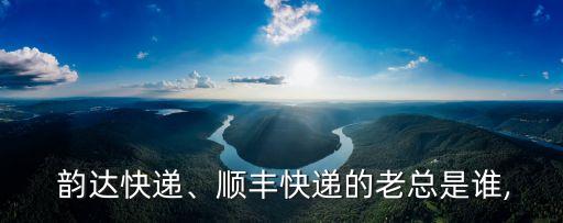  韻達(dá)快遞、順豐快遞的老總是誰,