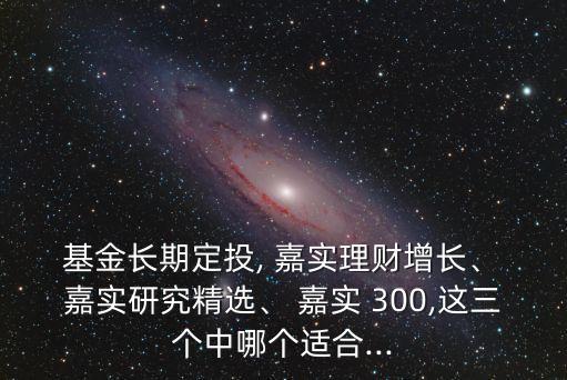  基金長期定投, 嘉實(shí)理財(cái)增長、 嘉實(shí)研究精選、 嘉實(shí) 300,這三個(gè)中哪個(gè)適合...