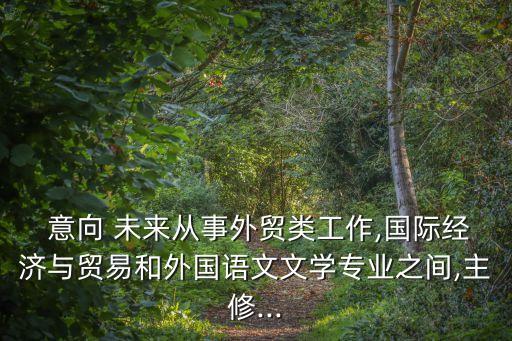  意向 未來從事外貿(mào)類工作,國際經(jīng)濟(jì)與貿(mào)易和外國語文文學(xué)專業(yè)之間,主修...