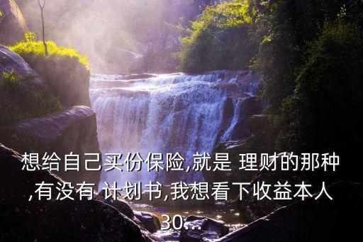 想給自己買份保險,就是 理財的那種,有沒有 計劃書,我想看下收益本人30...