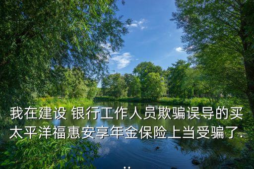 我在建設(shè) 銀行工作人員欺騙誤導(dǎo)的買太平洋?；莅蚕砟杲鸨ｋU(xiǎn)上當(dāng)受騙了...