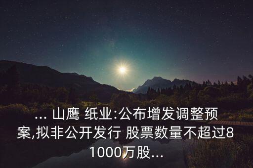 ... 山鷹 紙業(yè):公布增發(fā)調(diào)整預(yù)案,擬非公開(kāi)發(fā)行 股票數(shù)量不超過(guò)81000萬(wàn)股...