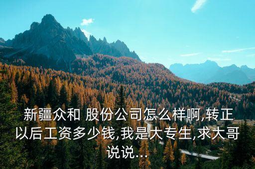  新疆眾和 股份公司怎么樣啊,轉(zhuǎn)正以后工資多少錢,我是大專生,求大哥說(shuō)說(shuō)...