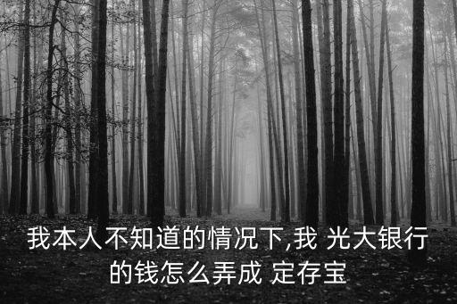我本人不知道的情況下,我 光大銀行的錢(qián)怎么弄成 定存寶