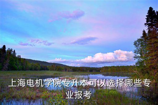  上海電機學院專升本可以選擇哪些專業(yè)報考