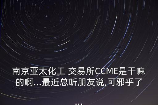 南京亞太化工 交易所CCME是干嘛的啊...最近總聽朋友說(shuō),可邪乎了...