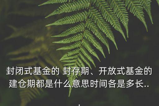 封閉式基金的 封存期、開放式基金的建倉期都是什么意思時間各是多長...