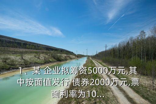 1、某 企業(yè)擬籌資5000萬(wàn)元,其中按面值發(fā)行 債券2000萬(wàn)元,票面利率為10...