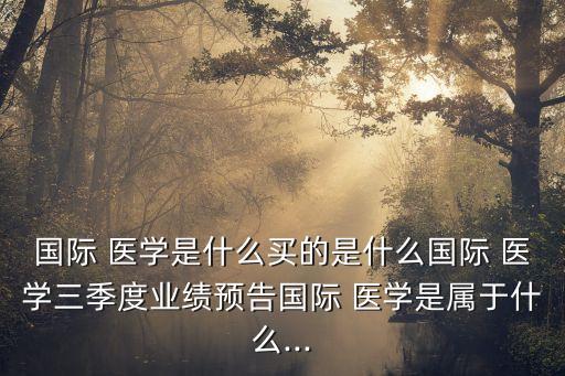 國際 醫(yī)學是什么買的是什么國際 醫(yī)學三季度業(yè)績預(yù)告國際 醫(yī)學是屬于什么...