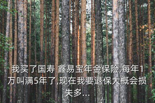 我買了國壽 鑫易寶年金保險,每年1萬叫滿5年了,現(xiàn)在我要退保大概會損失多...