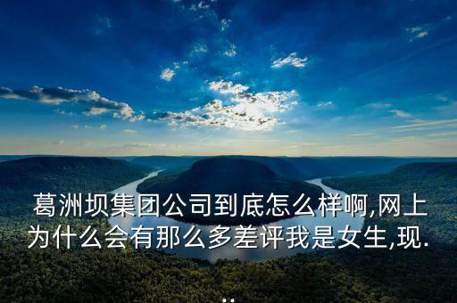  葛洲壩集團(tuán)公司到底怎么樣啊,網(wǎng)上為什么會有那么多差評我是女生,現(xiàn)...