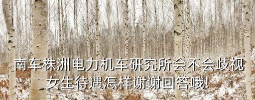  南車株洲電力機(jī)車研究所會(huì)不會(huì)歧視女生待遇怎樣謝謝回答哦!
